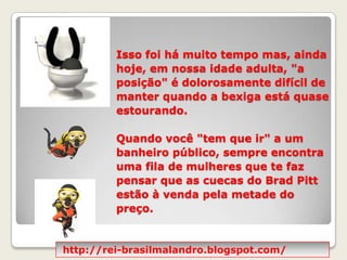 Isso foi há muito tempo mas, ainda hoje, em nossa idade adulta, "a posição" é dolorosamente difícil de manter quando a bexiga está quase estourando.  Quando você "tem que ir" a um banheiro público, sempre encontra uma fila de mulheres que te faz pensar que as cuecas do Brad Pitt estão à venda pela metade do preço. http://rei-brasilmalandro.blogspot.com/