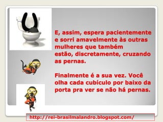 E, assim, espera pacientemente e sorri amavelmente às outras mulheres que também estão, discretamente, cruzando as pernas.  Finalmente é a sua vez. Você olha cada cubículo por baixo da porta pra ver se não há pernas. http://rei-brasilmalandro.blogspot.com/