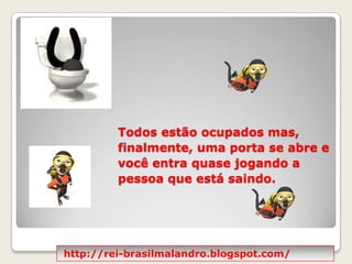 Todos estão ocupados mas, finalmente, uma porta se abre e você entra quase jogando a pessoa que está saindo. http://rei-brasilmalandro.blogspot.com/