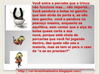 Você entra e percebe que o trinco não funciona mas... não importa... Você pendura a bolsa no gancho que tem atrás da porta e, se não tem gancho, você a pendura no pescoço mesmo, enquanto se equilibra, sem contar que a alça da bolsa quase corta a sua nuca, porque está cheia de porcarias que você foi jogando dentro, das quais não usa a maioria, mas as tem aí para o caso de "e se eu precisar?" http://rei-brasilmalandro.blogspot.com/