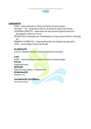 EXPEDIENTE
ELABORAÇÃO
CAPA
FOTOS
REVISÃO
DIAGRAMAÇÃO
DISTRIBUIÇÃO ELETRÔNICA
AOPA - Associação para o Desenvolvimento da Agroecologia
CCA/MST - PR - Cooperativa CentraL de Reforma Agrária do Paraná
COOPERAFLORESTA - Associação dos Agricultores Agroflorestais de
Adrianópolis e Barra do Turvo
FETRAF/SUL-Federação dos Trabalhadores na Agricultura Familiar da Região
Sul
EMBRAPA FLORESTAS - Empresa Brasileira de Pesquisa Agropecuária
UFPR - Universidade Federal do Paraná
Lucilene Vanessa Andrade e Nelson Eduardo Correa Neto
AOPA - Associação para o Desenvolvimento da Agroecologia
Cooperafloresta
Paulo Henrique Mayer e Valdemar Arl
Valdemar Arl
www.iguatu.org.br
 