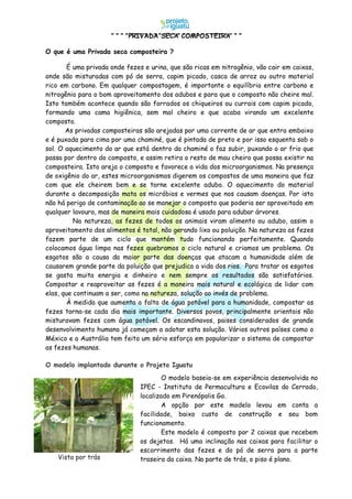 PRIVADA SECA COMPOSTEIRA
O que é uma Privada seca composteira ?
É uma privada onde fezes e urina, que são ricas em nitrogênio, vão cair em caixas,
onde são misturadas com pó de serra, capim picado, casca de arroz ou outro material
rico em carbono. Em qualquer compostagem, é importante o equilíbrio entre carbono e
nitrogênio para o bom aproveitamento dos adubos e para que o composto não cheire mal.
Isto também acontece quando são forrados os chiqueiros ou currais com capim picado,
formando uma cama higiênica, sem mal cheiro e que acaba virando um excelente
composto.
As privadas composteiras são arejadas por uma corrente de ar que entra embaixo
e é puxada para cima por uma chaminé, que é pintada de preto e por isso esquenta sob o
sol. O aquecimento do ar que está dentro da chaminé o faz subir, puxando o ar frio que
passa por dentro do composto, e assim retira o resto de mau cheiro que possa existir na
composteira. Isto areja o composto e favorece a vida dos microorganismos. Na presença
de oxigênio do ar, estes microorganismos digerem os compostos de uma maneira que faz
com que ele cheirem bem e se torne excelente adubo. O aquecimento do material
durante a decomposição mata os micróbios e vermes que nos causam doenças. Por isto
não há perigo de contaminação ao se manejar o composto que poderia ser aproveitado em
qualquer lavoura, mas de maneira mais cuidadosa é usado para adubar árvores.
Na natureza, as fezes de todos os animais viram alimento ou adubo, assim o
aproveitamento dos alimentos é total, não gerando lixo ou poluição. Na natureza as fezes
fazem parte de um ciclo que mantém tudo funcionando perfeitamente. Quando
colocamos água limpa nas fezes quebramos o ciclo natural e criamos um problema. Os
esgotos são a causa da maior parte das doenças que atacam a humanidade além de
causarem grande parte da poluição que prejudica a vida dos rios. Para tratar os esgotos
se gasta muita energia e dinheiro e nem sempre os resultados são satisfatórios.
Compostar e reaproveitar as fezes é a maneira mais natural e ecológica de lidar com
elas, que continuam a ser, como na natureza, solução ao invés de problema.
À medida que aumenta a falta de água potável para a humanidade, compostar as
fezes torna-se cada dia mais importante. Diversos povos, principalmente orientais não
misturavam fezes com água potável. Os escandinavos, paises considerados de grande
desenvolvimento humano já começam a adotar esta solução. Vários outros países como o
México e a Austrália tem feito um sério esforço em popularizar o sistema de compostar
as fezes humanas.
O modelo implantado durante o Projeto Iguatu
O modelo baseia-se em experiência desenvolvida no
IPEC - Instituto de Permacultura e Ecovilas do Cerrado,
localizado em Pirenópolis Go.
A opção por este modelo levou em conta a
facilidade, baixo custo de construção e seu bom
funcionamento.
Este modelo é composto por 2 caixas que recebem
os dejetos. Há uma inclinação nas caixas para facilitar o
escorrimento das fezes e do pó de serra para a parte
traseira da caixa. Na parte de trás, o piso é plano.Vista por trás
 