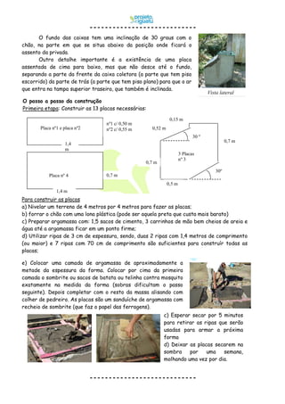 O passo a passo da construção
Primeira etapa: Construir as 13 placas necessárias:
O fundo das caixas tem uma inclinação de 30 graus com o
chão, na parte em que se situa abaixo da posição onde ficará o
assento da privada.
Outro detalhe importante é a existência de uma placa
assentada de cima para baixo, mas que não desce até o fundo,
separando a parte da frente da caixa coletora (a parte que tem piso
escorrido) da parte de trás (a parte que tem piso plano) para que o ar
que entra na tampa superior traseira, que também é inclinada.
e) Colocar uma camada de argamassa de aproximadamente a
metade da espessura da forma. Colocar por cima da primeira
camada o sombrite ou sacos de batata ou telinha contra mosquito
exatamente na medida da forma (sobras dificultam o passo
seguinte). Depois completar com o resto da massa alisando com
colher de pedreiro. As placas são um sanduíche de argamassa com
recheio de sombrite (que faz o papel das ferragens).
c) Esperar secar por 5 minutos
para retirar as ripas que serão
usadas para armar a próxima
forma
d) Deixar as placas secarem na
sombra por uma semana,
molhando uma vez por dia.
Para construir as placas
a) Nivelar um terreno de 4 metros por 4 metros para fazer as placas;
b) forrar o chão com uma lona plástica (pode ser aquela preta que custa mais barato)
c) Preparar argamassa com: 1,5 sacos de cimento, 3 carrinhos de mão bem cheios de areia e
água até a argamassa ficar em um ponto firme;
d) Utilizar ripas de 3 cm de espessura, sendo, duas 2 ripas com 1,4 metros de comprimento
(ou maior) e 7 ripas com 70 cm de comprimento são suficientes para construír todas as
placas;
Vista lateral
1,4 m
30º
0,7 m
0,7 m
0,5 m
30 º
0,52 m
0,15 m
0,7 m
1,4
m
nº1 c/ 0,50 m
nº2 c/ 0,55 mPlaca nº1 e placa nº2
3 Placas
nº 3
Placa nº 4
 