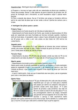 b) Para a emenda das placas, faz-se 2 furinhos com prego ou furadeira elétrica
perto de cada lado da placa que vai ser unida e dá-se 2 pontos de costura com o
arame.
A montagem das placas passo a passo:
Primeiro Passo :
- Assentamento do fundo da parte de trás das privadas (placa 1).
- Assentamento do fundo da parte da frente, que recebe os dejetos (placa 2). Esta
pode ser assentada com mais facilidade em terreno inclinado, quando o banheiro
está em local plano, é necessário calçar a placa 2 para obtenção de uma inclinação
de 30 graus com o chão e unir com arame os dois lados de 1,40 metros de
comprimento.
Segundo passo:
- Assentamento das placas nºs 3 que comporão as laterais das caixas coletoras
unindo com arame seu lado A com o fundo inclinado da parte da frente e o lado B
com o fundo plano da parte de trás da privada.
Terceiro Passo:
- Assentamento da placa nº4 (Frente das privadas), unindo seu lado de 70 cm de
comprimento aos lados da placa nº 3 e seu lado de 1,4 metros ao fundo inclinado.
Quarto passo:
- Assentamento da divisória entre as privadas (terceira placa nº 3).
Neste ponto onde já estarão montadas as laterais, os fundos e a frente montados,
passa-se argamassa (traço: 2 de areia par 1 de cimento) por dentro e por fora
colando as placas, o que resulta num conjunto firme depois de secar por cerca de
meia hora .
- A partir deste ponto, toda vez que é assentada uma nova placa, usa-se argamassa
para colar a nova placa as demais.
Quinto Passo
- Assentamento das duas placas nº 5( que dividem pelo alto cada uma das privadas,
impedindo que o ar que o ar suba para a chaminé
sem passar por dentro do composto. Esta placa é
portanto colada entre duas placas nº 3 (uma
lateral da privada e uma divisória). Seu lado de
50 cm é colado ao lado E (15 cm) das placa nº 3 (e
seu prolongamento dentro da chapa), formando
uma parede vertical suspensa 20 cm do chão. Para
facilitar o serviço é bom escorará-la nesta
posição com tijolos conforme se vê na foto ao lado. Outro detalhe é o cuidado para
que o recorte circular (por onde saírá a chaminé fique na parte superior.
Segunda etapa : Montagem da privada seca composteira
a) Preparar o terreno no lugar onde vão ser assentadas as placas que compõem o
fundo das privadas. Deixar o chão debaixo da parte dianteira da privada com 30
graus de inclinação com a horizontal, ou será necessário calçar a placas nesta
posição.
 