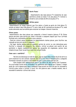 -Assentamento da tampa superior que fica sobre o fundo na parte de trás (placa 7),
unindo os lados d das três placas nº 3 com o lado de 52 centimetros da placa nº 6, onde
acaba sobrando uma beiradinha para encaixar as tampas laterais traseiras.
Oitavo passo:
-Assentamento das duas placas que comporão a lateral traseira (placas nº 8). Estas
placas servirão como portas por onde é retirado o composto depois que ficar curtindo
fechado até o enchimento da outra caixa coletora.
- Deve-se colocar pouca argamassa no assentamento destas placas, para facilitar sua
remoção na hora de retirar o composto.
- No lugar destas placas pode-se assentar portas de correr ou com dobradiças para
facilitar a remoção do composto, No entanto, retirar as placas com auxilio de um
pontalete e depois reassentá-las usando um pouquinho de argamassa, parece mais
simples do que fazer as portas e vedá-las com perfeição.
Como usar o sanitário?
Na hora da descarga ao invés de água, joga-se duas mãos cheias de pó de serra ou
outro material rico em carbono. Quando uma caixa fica cheia é fechada para o composto
fermentar durante os quatro a seis meses em que a outra caixa está em uso.
Este modelo esta dimensionado para o uso diário de uma família com 5 pessoas..
Se as privadas forem muito utilizadas e se encherem mais rápido que 3 meses, o tempo
pode ser curto demais para que o composto fique pronto na hora em que for necessário
retirá-lo para voltar a utilizar a caixa. Por isto pode-se usar o mesmo modelo, mas é
necessário aumentar a altura das caixas.
Sexto Passo:
- Assentamento das duas placas nº 6 (assentos do vaso
sanitário) unindo os lados f de uma placa nº 3 lateral e
divisória com os lados de 50 cm da placa nº 6.
Sétimo passo:
 