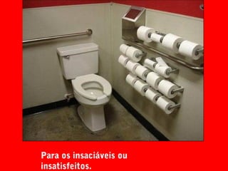 Para os insaciáveis ou
insatisfeitos.
 