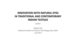 INNOVATION WITH NATURAL DYES
IN TRADITIONAL AND CONTEMPORARY
INDIAN TEXTILES
Author
BANHI JHA
National Institute of Fashion Technology, New Delhi
July 2017
 
