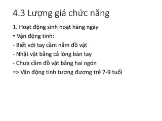 4.3 Lượng giá chức năng
1. Hoạt động sinh hoạt hàng ngày
• Vận động tinh:
- Biết với tay cầm nắm đồ vật
- Nhặt vật bằng cả lòng bàn tay
- Chưa cầm đồ vật bằng hai ngón
=> Vận động tinh tương đương trẻ 7-9 tuổi
 