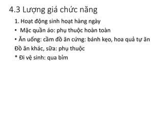 4.3 Lượng giá chức năng
1. Hoạt động sinh hoạt hàng ngày
• Mặc quần áo: phụ thuộc hoàn toàn
• Ăn uống: cầm đồ ăn cứng: bánh kẹo, hoa quả tự ăn
Đồ ăn khác, sữa: phụ thuộc
* Đi vệ sinh: qua bỉm
 