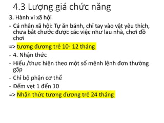 4.3 Lượng giá chức năng
3. Hành vi xã hội
- Cá nhân xã hội: Tự ăn bánh, chỉ tay vào vật yêu thích,
chưa bắt chước được các việc như lau nhà, chơi đồ
chơi
=> tương đương trẻ 10- 12 tháng
- 4. Nhận thức
- Hiểu /thực hiện theo một số mệnh lệnh đơn thường
gặp
- Chỉ bộ phận cơ thể
- Đếm vẹt 1 đến 10
=> Nhận thức tương đương trẻ 24 tháng
 
