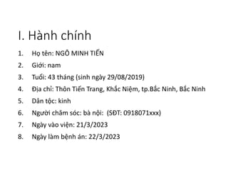 I. Hành chính
1. Họ tên: NGÔ MINH TIẾN
2. Giới: nam
3. Tuổi: 43 tháng (sinh ngày 29/08/2019)
4. Địa chỉ: Thôn Tiến Trang, Khắc Niệm, tp.Bắc Ninh, Bắc Ninh
5. Dân tộc: kinh
6. Người chăm sóc: bà nội: (SĐT: 0918071xxx)
7. Ngày vào viện: 21/3/2023
8. Ngày làm bệnh án: 22/3/2023
 