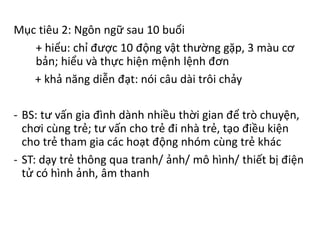 Mục tiêu 2: Ngôn ngữ sau 10 buổi
+ hiểu: chỉ được 10 động vật thường gặp, 3 màu cơ
bản; hiểu và thực hiện mệnh lệnh đơn
+ khả năng diễn đạt: nói câu dài trôi chảy
- BS: tư vấn gia đình dành nhiều thời gian để trò chuyện,
chơi cùng trẻ; tư vấn cho trẻ đi nhà trẻ, tạo điều kiện
cho trẻ tham gia các hoạt động nhóm cùng trẻ khác
- ST: dạy trẻ thông qua tranh/ ảnh/ mô hình/ thiết bị điện
tử có hình ảnh, âm thanh
 