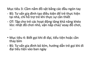 Mục tiêu 3: Cầm nắm đồ vật bằng các đầu ngón tay
- BS: Tư vấn gia đình tạo điều kiện để trẻ thực hiện
tại nhà, chỉ hỗ trợ trẻ khi thực sự cần thiết
- OT: Tập cho trẻ các hoạt động tăng khả năng khéo
léo: nhặt đồ chơi nhỏ, vặn nắp chai/ xoay đồ chơi,
…
• Mục tiêu 4: Biết gọi khi đi đại, tiểu tiện hoặc cần
thay bỉm
- BS: Tư vấn gia đình bỏ bỉm, hướng dẫn trẻ gọi khi đi
đại tiểu tiện vào ban ngày
 