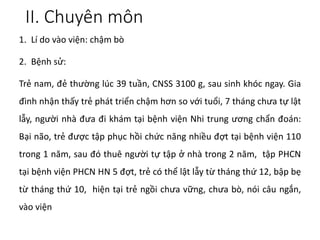 II. Chuyên môn
1. Lí do vào viện: chậm bò
2. Bệnh sử:
Trẻ nam, đẻ thường lúc 39 tuần, CNSS 3100 g, sau sinh khóc ngay. Gia
đình nhận thấy trẻ phát triển chậm hơn so với tuổi, 7 tháng chưa tự lật
lẫy, người nhà đưa đi khám tại bệnh viện Nhi trung ương chẩn đoán:
Bại não, trẻ được tập phục hồi chức năng nhiều đợt tại bệnh viện 110
trong 1 năm, sau đó thuê người tự tập ở nhà trong 2 năm, tập PHCN
tại bệnh viện PHCN HN 5 đợt, trẻ có thể lật lẫy từ tháng thứ 12, bập bẹ
từ tháng thứ 10, hiện tại trẻ ngồi chưa vững, chưa bò, nói câu ngắn,
vào viện
 