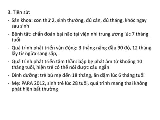3. Tiền sử:
- Sản khoa: con thứ 2, sinh thường, đủ cân, đủ tháng, khóc ngay
sau sinh
- Bệnh tật: chẩn đoán bại não tại viện nhi trung ương lúc 7 tháng
tuổi
- Quá trình phát triển vận động: 3 tháng nâng đầu 90 độ, 12 tháng
lẫy từ ngửa sang sấp,
- Quá trình phát triển tâm thần: bập bẹ phát âm từ khoảng 10
tháng tuổi, hiện trẻ có thể nói được câu ngắn
- Dinh dưỡng: trẻ bú mẹ đến 18 tháng, ăn dặm lúc 6 tháng tuổi
- Mẹ: PARA 2012, sinh trẻ lúc 28 tuổi, quá trình mang thai không
phát hiện bất thường
 