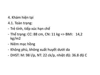 4. Khám hiện tại
4.1. Toàn trạng:
- Trẻ tỉnh, tiếp xúc hạn chế
- Thể trạng: CC: 88 cm, CN: 11 kg => BMI: 14,2
kg/m2
- Niêm mạc hồng
- Không phù, không xuất huyết dưới da
- DHST: M: 98 l/p, NT: 22 ck/p, nhiệt độ: 36.8 độ C
 
