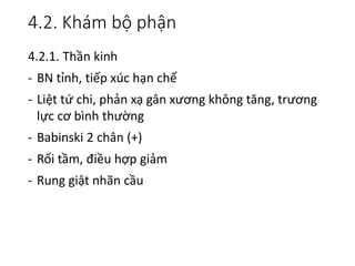 4.2. Khám bộ phận
4.2.1. Thần kinh
- BN tỉnh, tiếp xúc hạn chế
- Liệt tứ chi, phản xạ gân xương không tăng, trương
lực cơ bình thường
- Babinski 2 chân (+)
- Rối tầm, điều hợp giảm
- Rung giật nhãn cầu
 