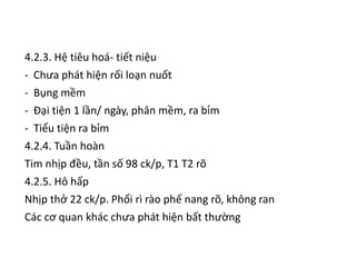 4.2.3. Hệ tiêu hoá- tiết niệu
- Chưa phát hiện rối loạn nuốt
- Bụng mềm
- Đại tiện 1 lần/ ngày, phân mềm, ra bỉm
- Tiểu tiện ra bỉm
4.2.4. Tuần hoàn
Tim nhịp đều, tần số 98 ck/p, T1 T2 rõ
4.2.5. Hô hấp
Nhịp thở 22 ck/p. Phổi rì rào phế nang rõ, không ran
Các cơ quan khác chưa phát hiện bất thường
 