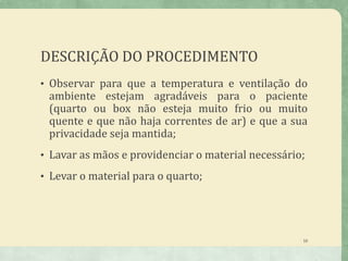 DESCRIÇÃO DO PROCEDIMENTO
• Observar para que a temperatura e ventilação do
ambiente estejam agradáveis para o paciente
(quarto ou box não esteja muito frio ou muito
quente e que não haja correntes de ar) e que a sua
privacidade seja mantida;
• Lavar as mãos e providenciar o material necessário;
• Levar o material para o quarto;
10
 