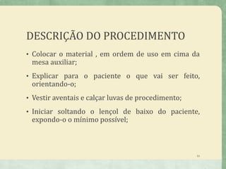 DESCRIÇÃO DO PROCEDIMENTO
• Colocar o material , em ordem de uso em cima da
mesa auxiliar;
• Explicar para o paciente o que vai ser feito,
orientando-o;
• Vestir aventais e calçar luvas de procedimento;
• Iniciar soltando o lençol de baixo do paciente,
expondo-o o mínimo possível;
11
 
