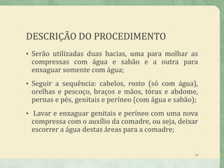 DESCRIÇÃO DO PROCEDIMENTO
• Serão utilizadas duas bacias, uma para molhar as
compressas com água e sabão e a outra para
enxaguar somente com água;
• Seguir a sequência: cabelos, rosto (só com água),
orelhas e pescoço, braços e mãos, tórax e abdome,
pernas e pés, genitais e períneo (com água e sabão);
• Lavar e enxaguar genitais e períneo com uma nova
compressa com o auxílio da comadre, ou seja, deixar
escorrer a água destas áreas para a comadre;
12
 