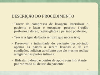 DESCRIÇÃO DO PROCEDIMENTO
• Trocar de compressa de lavagem, lateralizar o
paciente e lavar e enxaguar: pescoço (região
posterior), dorso, região glútea e períneo posterior;
• Trocar a água da bacia sempre que necessário;
• Preservar a intimidade do paciente descobrindo
apenas as partes a serem lavadas e, se em
condições, solicitar ao cliente que ele mesmo realize
a higiene das partes íntimas;
• Hidratar o dorso e pontos de apoio com hidratante
padronizado ou de uso do paciente;
13
 