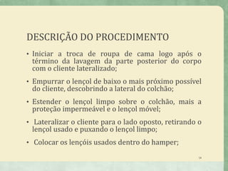 DESCRIÇÃO DO PROCEDIMENTO
• Iniciar a troca de roupa de cama logo após o
término da lavagem da parte posterior do corpo
com o cliente lateralizado;
• Empurrar o lençol de baixo o mais próximo possível
do cliente, descobrindo a lateral do colchão;
• Estender o lençol limpo sobre o colchão, mais a
proteção impermeável e o lençol móvel;
• Lateralizar o cliente para o lado oposto, retirando o
lençol usado e puxando o lençol limpo;
• Colocar os lençóis usados dentro do hamper;
14
 