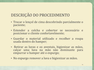DESCRIÇÃO DO PROCEDIMENTO
• Trocar o lençol de cima descobrindo parcialmente o
paciente;
• Estender a colcha e cobertor se necessário e
posicionar o cliente confortavelmente;
• Guardar o material utilizado e recolher a roupa
usada dentro do hamper;
• Retirar as luvas e os aventais, higienizar as mãos,
calçar uma luva na mão não dominante para
empurrar o hamper até o expurgo;
• No expurgo remover a luva e higienizar as mãos.
15
 