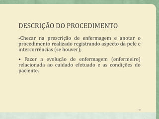 DESCRIÇÃO DO PROCEDIMENTO
-Checar na prescrição de enfermagem e anotar o
procedimento realizado registrando aspecto da pele e
intercorrências (se houver);
• Fazer a evolução de enfermagem (enfermeiro)
relacionada ao cuidado efetuado e as condições do
paciente.
16
 