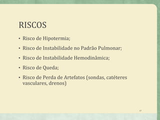 RISCOS
• Risco de Hipotermia;
• Risco de Instabilidade no Padrão Pulmonar;
• Risco de Instabilidade Hemodinâmica;
• Risco de Queda;
• Risco de Perda de Artefatos (sondas, catéteres
vasculares, drenos)
17
 
