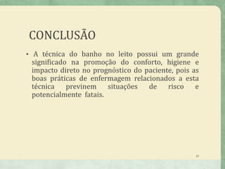CONCLUSÃO
• A técnica do banho no leito possui um grande
significado na promoção do conforto, higiene e
impacto direto no prognóstico do paciente, pois as
boas práticas de enfermagem relacionados a esta
técnica previnem situações de risco e
potencialmente fatais.
22
 