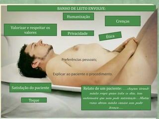 HUMANIZAÇÃO NO BANHO DE
LEITO
• Respeito-
Crenças
Valorizar e respeitar os
valores
Relato de um paciente: .....chegam tirando
minha roupa quase todos os dias, tem
enfermeira que nem pede autorização....Muitas
vezes abrem minha camisa sem pedir
licença.....
Privacidade
BANHO DE LEITO ENVOLVE:
Humanização
Preferências pessoais;
Explicar ao paciente o procedimento.
7
Satisfação do paciente
Toque
 