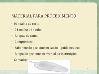 MATERIAL PARA PROCEDIMENTO
• 01 toalha de rosto;
• 01 toalha de banho;
• Roupas de cama;
• Compressas;
• Sabonete do paciente ou sabão líquido neutro;
• Roupa do paciente ou avental da instituição;
• Comadre;
8
 
