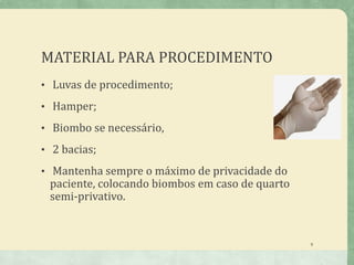 MATERIAL PARA PROCEDIMENTO
• Luvas de procedimento;
• Hamper;
• Biombo se necessário,
• 2 bacias;
• Mantenha sempre o máximo de privacidade do
paciente, colocando biombos em caso de quarto
semi-privativo.
9
 