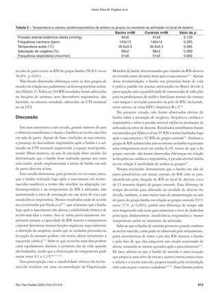 na sala de parto entre os RN do grupo banho (90,8% versus
56,8%, p<0,01).
Não foram observadas diferenças entre os dois grupos de
estudo em relação aos parâmetros cardiorrespiratórios avalia-
dos (Tabela 2). Todos os 194 RN estudados foram admitidos
no berçário de normais, sem desconforto respiratório, não
havendo, na amostra estudada, admissões na UTI neonatal
ou na UCI.
Discussão
Em anos anteriores a este estudo, grande número de pais
e obstetras manifestava o desejo e banhava os recém-nascidos
em sala de parto. Apesar de boas condições ao nascimento,
a presença de desconforto respiratório após o banho e a ad-
missão na UTI neonatal surpreendia a equipe multiprofis-
sional. Dessa maneira, no ano de execução deste estudo, foi
determinado que o banho fosse realizado apenas nos casos
solicitados, sendo implementada a rotina de banho em sala
de parto descrita acima.
Este estudo demonstra, pela primeira vez no nosso meio,
que o banho realizado logo após o nascimento em recém-
nascidos saudáveis a termo não interfere na adaptação car-
diorrespiratória e na temperatura do RN à admissão, não
aumentando o risco de internação em um setor de risco por
insuficiência respiratória. Nossos resultados estão de acordo
aos encontrados por Varda et al(11)
, que relataram que o banho
logo após o nascimento não afetou a estabilidade térmica de
recém-nascidos a termo. Isto se torna particularmente im-
portante porque a capacidade do RN manter a temperatura
corporal determina muitas funções orgânicas, especialmente
a obtenção do oxigênio, sendo que os cuidados prestados na
recepção do neonato podem, em teoria, afetar seriamente a
sua perda calórica(1,2)
.Sabe-se que os recém-nascidos perdem
calor rapidamente durante o primeiro dia de vida quando
são banhados, sendo que a diminuição de temperatura pode
variar entre 0,1 a 1,1ºC(6,7,11,12)
.
Essa preocupação com a instabilidade térmica do recém-
nascido resultou em uma recomendação da Organização
Mundial da Saúde determinando que o banho do RN deveria
ser evitado antes da sexta hora após o nascimento(11)
. Apesar
dessa recomendação, o banho nas primeiras horas de vida
é prática padrão em muitas instituições no Brasil devido à
preocupação com a possibilidade de transmissão de infecções
para os profissionais de saúde e familiares através do contato
com sangue e secreções presentes na pele do RN, incluindo,
entre outros, os vírus HIV e hepatites B e C(4)
.
No presente estudo, não foram observados efeitos do
banho sobre a saturação de oxigênio, frequência cardíaca e
respiratória e sobre a pressão arterial média no momento da
admissão no setor de destino. Resultados semelhantes foram
encontrados por Nako et al em 95 RN a termo banhados logo
após o nascimento e 92 RN do grupo controle(5)
. Embora o
grupo de RN submetidos precocemente ao banho registrasse
uma temperatura retal em média 0,3ºC maior do que a do
grupo controle, não foram observadas diferenças em relação
às frequências cardíaca e respiratória, à pressão arterial média
ou em relação à morbidade de ambos os grupos(5)
.
Nossos resultados demonstram que o banho em sala de
parto possibilitou um maior contato do RN com os pais,
identificado pela chegada do RN ao local de destino cerca
de 15 minutos depois do grupo controle. Essa diferença de
tempo decorrido para admissão na unidade de destino foi
devida, também, a uma maior taxa de amamentação na sala
de parto do grupo banho em relação ao grupo controle (91%
versus 57%, p<0,001), porém esta diferença de tempo não
teve magnitude suficiente para aumentar o risco de desfechos
principais desfavoráveis: insuficiência respiratória e menor
temperatura axilar no momento da admissão.
Sabe-se que o banho de imersão promove grande conforto
ao recém-nascido, como pode ser observado pelo relaxamento,
pelos movimentos de mãos e pés dos RN durante o banho
e pelo fato de que eles adquirem um estado sustentado de
alerta, tornando-se menos agitados após o procedimento(13)
.
De fato, admite-se que o banho de imersão é uma situação
que propicia uma série de trocas e ajustes interacionais entre
o adulto e o recém-nascido, proporcionado pela estimulação
tátil com os pais e outros cuidadores(14,15)
. Esses fatores podem
Tabela 2 – Temperatura e valores cardiorrespiratórios de ambos os grupos no momento da admissão no local de destino
Banho n=98 Controle n=96 Valor de p
Pressão arterial sistêmica média (mmHg) 44±6 47±9 0,129
Frequência cardíaca (bpm) 143±13 146±14 0,265
Temperatura axilar (°C) 36,6±0,4 36,6±0,3 0,685
Saturação de oxigênio (%) 98±2 98±3 0,999
Frequência respiratória (mov/min) 51±6 51±9 0,900
413Rev Paul Pediatr 2009;27(4):410-415.
Vania Elisa M. Pugliesi et al
 