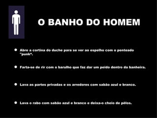 Abre a cortina do duche para se ver ao espelho com o penteado "punk“ . Farta-se de rir com o barulho que faz dar um peido dentro da banheira . Lava as partes privadas e os arredores com sabão azul e branco. Lava o rabo com sabão azul e branco e deixa-o cheio de pêlos. O BANHO DO HOMEM 