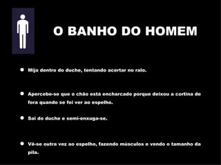 Mija dentro do duche, tentando acertar no ralo. Apercebe-se que o chão está encharcado porque deixou a cortina de fora quando se foi ver ao espelho. Sai do duche e semi-enxuga-se. Vê-se outra vez ao espelho, fazendo músculos e vendo o tamanho da  pila. O BANHO DO HOMEM 