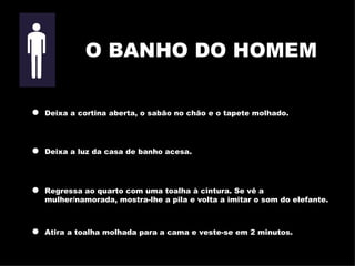 Deixa a cortina aberta, o sabão no chão e o tapete molhado. Deixa a luz da casa de banho acesa. Regressa ao quarto com uma toalha à cintura. Se vê a   mulher/namorada,  m ostra-lhe a pila e volta a imitar o som do elefante. Atira a toalha molhada para a cama e veste-se em 2 minutos. O BANHO DO HOMEM 