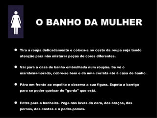 O BANHO DA MULHER Tira a roupa delicadamente e coloca-a no cesto da roupa suja tendo atenção para não misturar peças de cores diferentes. Vai para a casa de banho embrulhada num roupão. Se vê o marido/namorado, cobre-se bem e dá uma corrida até à casa de banho. Pára em frente ao espelho e observa a sua figura. Espeta a barriga para se poder queixar do "gorda" que está. Entra para a banheira. Pega nas luvas da cara, dos braços, das pernas, das costa s  e a pedra-pomes. 