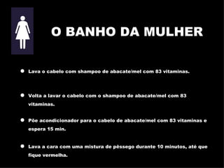 O BANHO DA MULHER Lava o cabelo com shampoo de abacate/mel com 83 vitaminas. Volta a lavar o cabelo com o shampoo de abacate/mel com 83 vitaminas. Põe acondicionador para o cabelo de abacate/mel com 83 vitaminas e espera 15 min. Lava a cara com uma mistura de pêssego durante 10 minutos, até que f ique vermelha. 