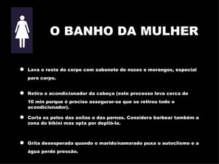O BANHO DA MULHER Lava o resto do corpo com sabonete de nozes e morangos, especial para corpo . Retira o acondicionador da cabeça (este processo leva cerca de  10   min porque é preciso assegurar-se que se retirou todo o acondicionador) . Corta os pelos das axilas e das pernas. Considera barbear também a   zona do bikini mas opta por depilá-la. Grita desesperada quando o marido/namorado puxa o autoclismo e a água perde pressão. 