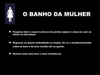 O BANHO DA MULHER Pesquisa todo o corpo à procura de pontos negros e ataca-os com as   unhas ou uma pinça . Regressa ao quarto embrulhada no roupão. Se vê o marido/namorado, cobre-se bem e dá uma corrida até ao quarto. Demora mais uma hora e meia vestindo-se. 