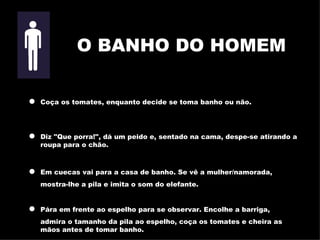 Coça os tomates, enquanto decide se toma banho ou não. Diz "Que porra!", dá um peido e, sentado na cama, despe-se atirando   a roupa para o chão. Em cuecas vai para a casa de banho. Se vê a mulher/namorada, mostra-lhe a pila e imita o som do elefante. Pára em frente ao espelho para se observar. Encolhe a barriga, admira o tamanho da pila ao espelho, coça os tomates e cheira as mãos   antes de tomar banho. O BANHO DO HOMEM 