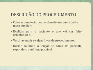 DESCRIÇÃO DO PROCEDIMENTO
11
• Colocar o material , em ordem de uso em cima da
mesa auxiliar;
• Explicar para o paciente o que vai ser feito,
orientando-o;
• Vestir aventais e calçar luvas de procedimento;
• Iniciar soltando o lençol de baixo do paciente,
expondo-o o mínimo possível;
 