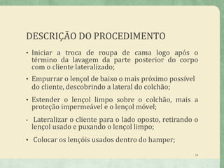 DESCRIÇÃO DO PROCEDIMENTO
14
• Iniciar a troca de roupa de cama logo após o
término da lavagem da parte posterior do corpo
com o cliente lateralizado;
• Empurrar o lençol de baixo o mais próximo possível
do cliente, descobrindo a lateral do colchão;
• Estender o lençol limpo sobre o colchão, mais a
proteção impermeável e o lençol móvel;
• Lateralizar o cliente para o lado oposto, retirando o
lençol usado e puxando o lençol limpo;
• Colocar os lençóis usados dentro do hamper;
 