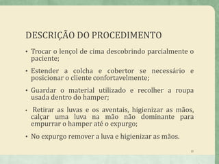 DESCRIÇÃO DO PROCEDIMENTO
15
• Trocar o lençol de cima descobrindo parcialmente o
paciente;
• Estender a colcha e cobertor se necessário e
posicionar o cliente confortavelmente;
• Guardar o material utilizado e recolher a roupa
usada dentro do hamper;
• Retirar as luvas e os aventais, higienizar as mãos,
calçar uma luva na mão não dominante para
empurrar o hamper até o expurgo;
• No expurgo remover a luva e higienizar as mãos.
 