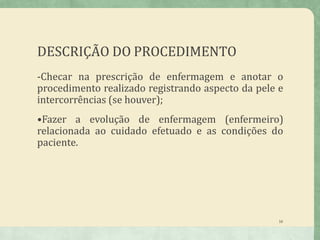 DESCRIÇÃO DO PROCEDIMENTO
16
-Checar na prescrição de enfermagem e anotar o
procedimento realizado registrando aspecto da pele e
intercorrências (se houver);
•Fazer a evolução de enfermagem (enfermeiro)
relacionada ao cuidado efetuado e as condições do
paciente.
 