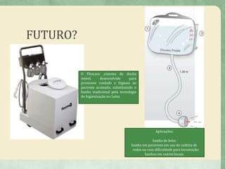 FUTURO?
18
O Flexcare ,sistema de ducha
móvel, desenvolvido para
promover cuidado e higiene ao
paciente acamado, substituindo o
banho tradicional pela tecnologia
de higienização no Leito.
Aplicações:
banho de leito;
banho em pacientes em uso de cadeira de
rodas ou com dificuldade para locomoção;
banhos em outros locais.
 