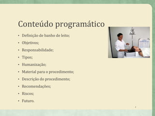 Conteúdo programático
• Definição de banho de leito;
• Objetivos;
• Responsabilidade;
• Tipos;
• Humanização;
• Material para o procedimento;
• Descrição do procedimento;
• Recomendações;
• Riscos;
• Futuro.
2
 