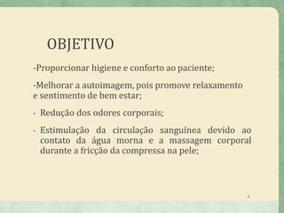 OBJETIVO
4
-Proporcionar higiene e conforto ao paciente;
-Melhorar a autoimagem, pois promove relaxamento
e sentimento de bem estar;
- Redução dos odores corporais;
- Estimulação da circulação sanguínea devido ao
contato da água morna e a massagem corporal
durante a fricção da compressa na pele;
 